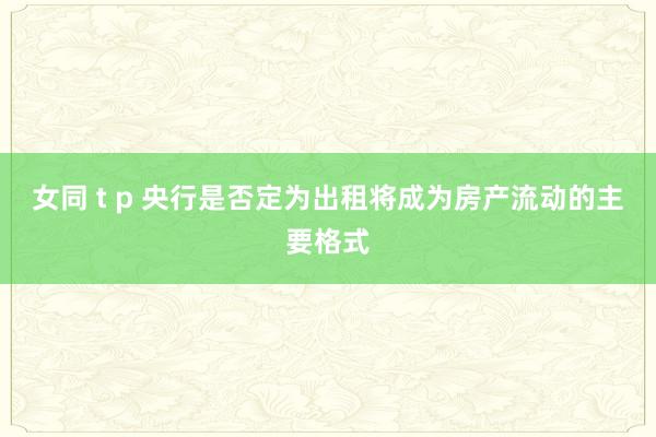 女同 t p 央行是否定为出租将成为房产流动的主要格式