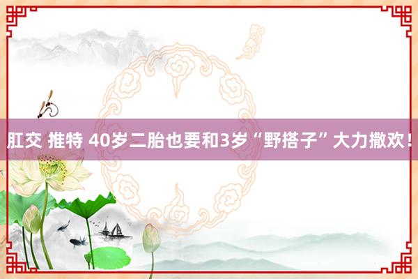 肛交 推特 40岁二胎也要和3岁“野搭子”大力撒欢!