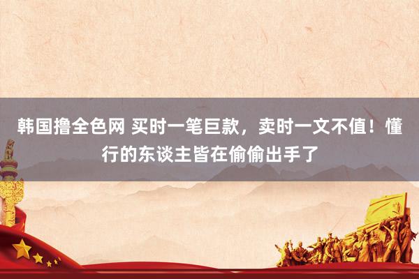 韩国撸全色网 买时一笔巨款，卖时一文不值！懂行的东谈主皆在偷偷出手了