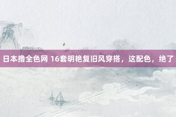 日本撸全色网 16套明艳复旧风穿搭，这配色，绝了