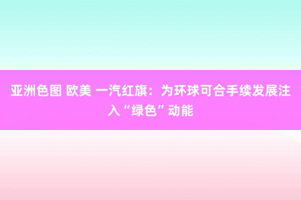 亚洲色图 欧美 一汽红旗：为环球可合手续发展注入“绿色”动能