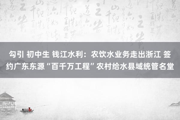 勾引 初中生 钱江水利：农饮水业务走出浙江 签约广东东源“百千万工程”农村给水县域统管名堂