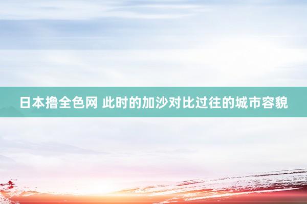 日本撸全色网 此时的加沙对比过往的城市容貌
