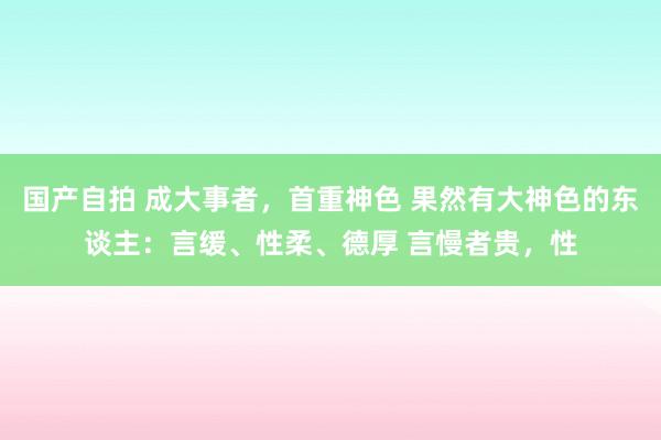 国产自拍 成大事者,首重神色 果然有大神色的东谈主:言缓、性柔、德厚 言慢者贵,性