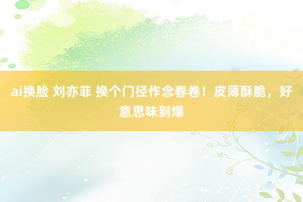 ai换脸 刘亦菲 换个门径作念春卷！皮薄酥脆，好意思味到爆