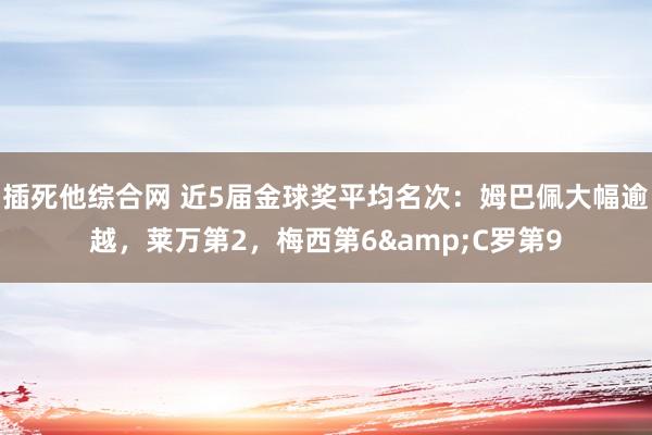插死他综合网 近5届金球奖平均名次：姆巴佩大幅逾越，莱万第2，梅西第6&C罗第9