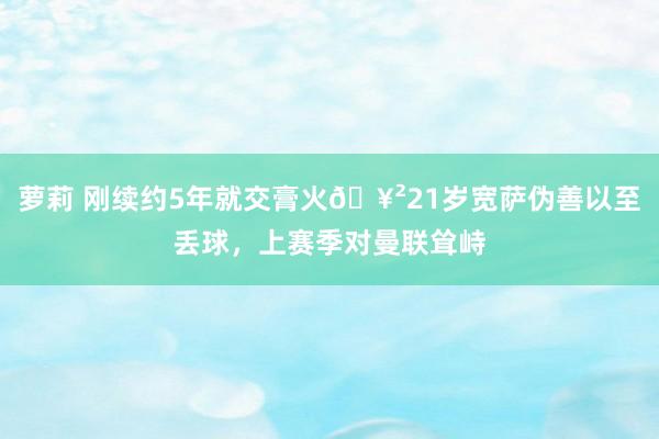 萝莉 刚续约5年就交膏火🥲21岁宽萨伪善以至丢球，上赛季对曼联耸峙
