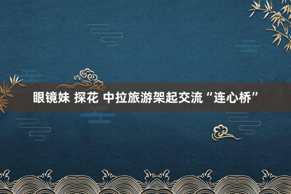 眼镜妹 探花 中拉旅游架起交流“连心桥”