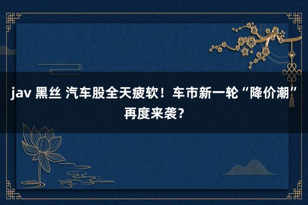jav 黑丝 汽车股全天疲软！车市新一轮“降价潮”再度来袭？
