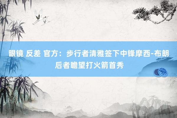 眼镜 反差 官方：步行者清雅签下中锋摩西-布朗 后者瞻望打火箭首秀