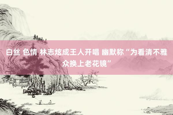 白丝 色情 林志炫成王人开唱 幽默称“为看清不雅众换上老花镜”