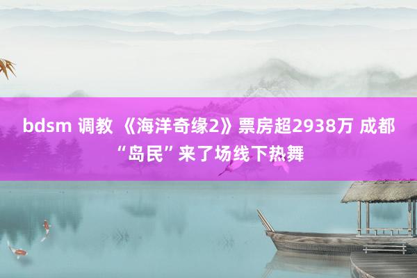 bdsm 调教 《海洋奇缘2》票房超2938万 成都“岛民”来了场线下热舞