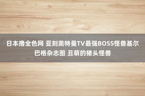 日本撸全色网 亚刻奥特曼TV最强BOSS怪兽基尔巴格杂志图 丑萌的猪头怪兽