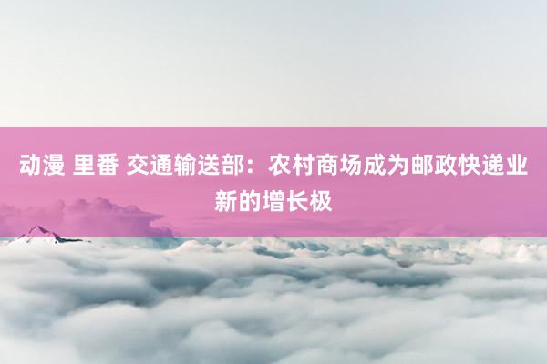 动漫 里番 交通输送部：农村商场成为邮政快递业新的增长极