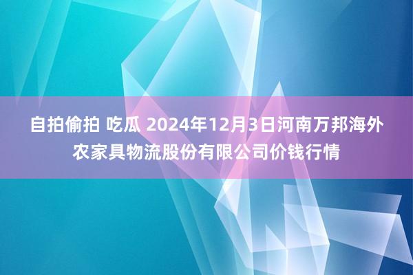 自拍偷拍 吃瓜 2024年12月3日河南万邦海外农家具物流股份有限公司价钱行情