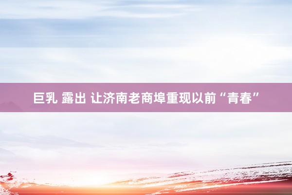 巨乳 露出 让济南老商埠重现以前“青春”