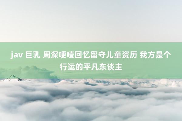 jav 巨乳 周深哽噎回忆留守儿童资历 我方是个行运的平凡东谈主