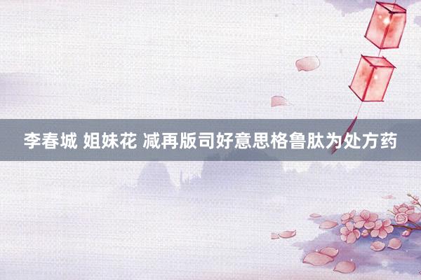 李春城 姐妹花 减再版司好意思格鲁肽为处方药