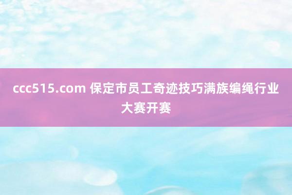 ccc515.com 保定市员工奇迹技巧满族编绳行业大赛开赛
