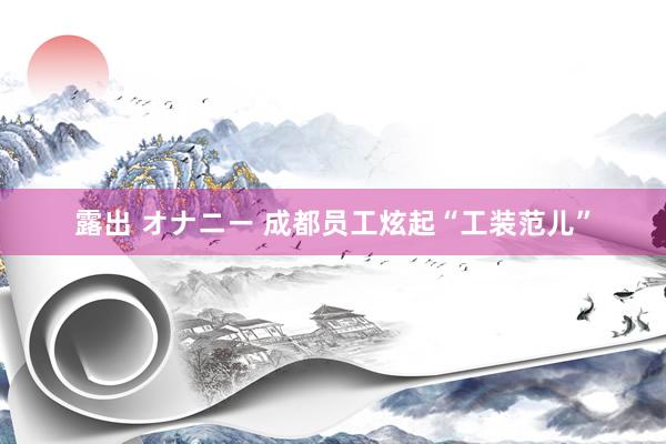 露出 オナニー 成都员工炫起“工装范儿”