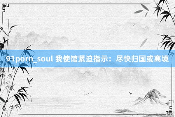 91porn_soul 我使馆紧迫指示：尽快归国或离境