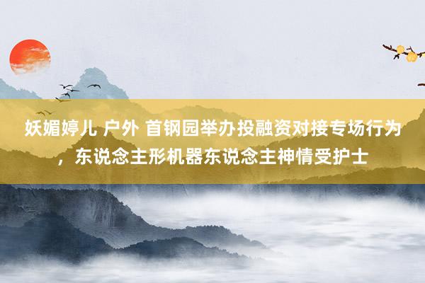 妖媚婷儿 户外 首钢园举办投融资对接专场行为，东说念主形机器东说念主神情受护士
