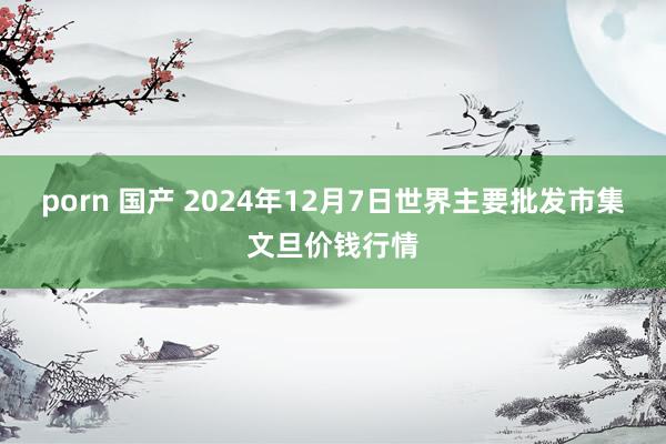porn 国产 2024年12月7日世界主要批发市集文旦价钱行情