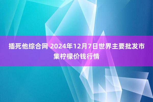 插死他综合网 2024年12月7日世界主要批发市集柠檬价钱行情