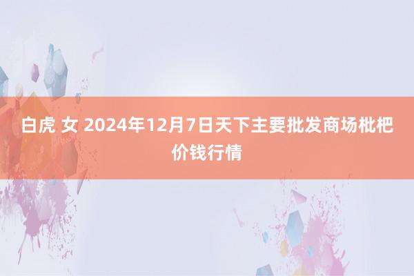白虎 女 2024年12月7日天下主要批发商场枇杷价钱行情