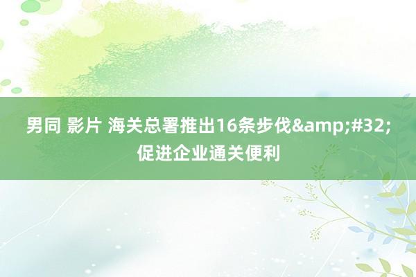 男同 影片 海关总署推出16条步伐&#32;促进企业通关便利