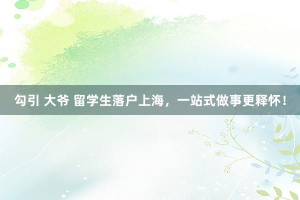 勾引 大爷 留学生落户上海，一站式做事更释怀！