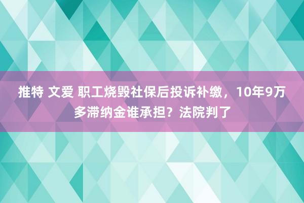 推特 文爱 职工烧毁社保后投诉补缴，10年9万多滞纳金谁承担？法院判了