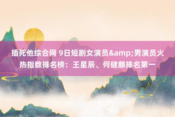插死他综合网 9日短剧女演员&男演员火热指数排名榜：王星辰、何健麒排名第一