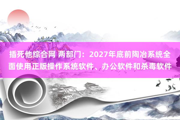 插死他综合网 两部门：2027年底前陶冶系统全面使用正版操作系统软件、办公软件和杀毒软件