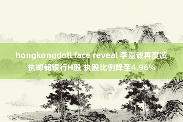 hongkongdoll face reveal 李嘉诚再度减执邮储银行H股 执股比例降至4.96%