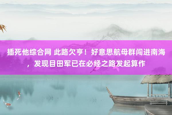 插死他综合网 此路欠亨！好意思航母群闯进南海，发现目田军已在必经之路发起算作