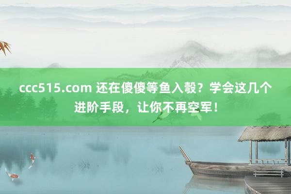 ccc515.com 还在傻傻等鱼入彀？学会这几个进阶手段，让你不再空军！