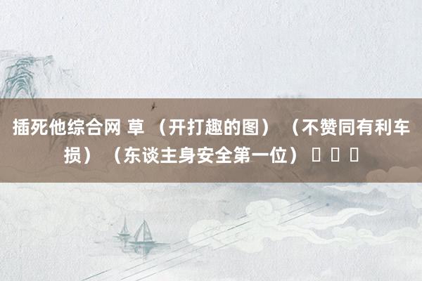 插死他综合网 草 （开打趣的图） （不赞同有利车损） （东谈主身安全第一位） ​​​