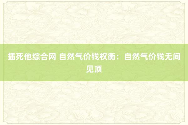 插死他综合网 自然气价钱权衡：自然气价钱无间见顶