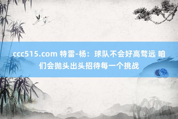 ccc515.com 特雷-杨：球队不会好高骛远 咱们会抛头出头招待每一个挑战