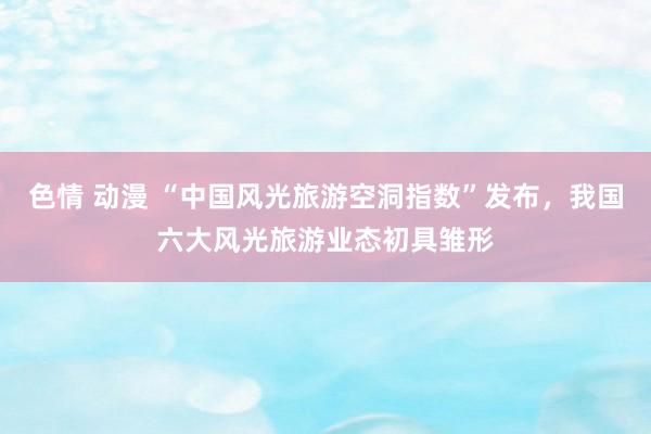 色情 动漫 “中国风光旅游空洞指数”发布，我国六大风光旅游业态初具雏形