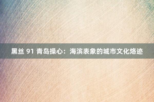 黑丝 91 青岛操心：海滨表象的城市文化烙迹