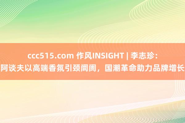ccc515.com 作风INSIGHT | 李志珍：阿谈夫以高端香氛引颈阛阓，国潮革命助力品牌增长