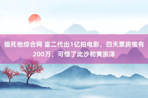 插死他综合网 富二代出1亿拍电影，四天票房惟有200万，可惜了此沙和黄宗泽