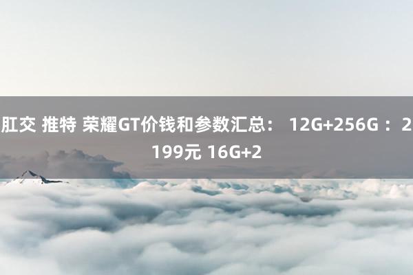 肛交 推特 荣耀GT价钱和参数汇总： 12G+256G ：2199元 16G+2