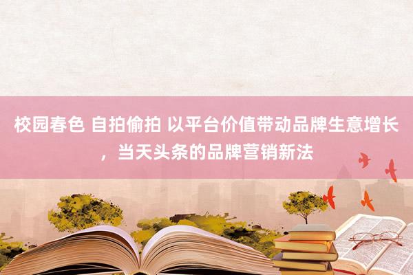 校园春色 自拍偷拍 以平台价值带动品牌生意增长，当天头条的品牌营销新法