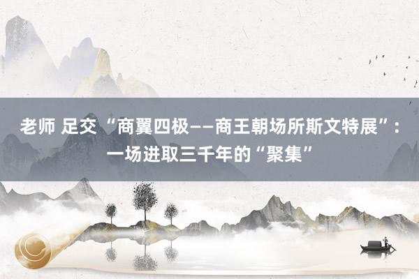 老师 足交 “商翼四极——商王朝场所斯文特展”：一场进取三千年的“聚集”