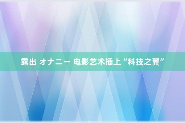 露出 オナニー 电影艺术插上“科技之翼”