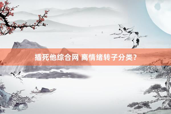 插死他综合网 离情绪转子分类？