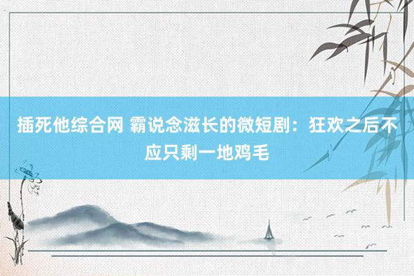插死他综合网 霸说念滋长的微短剧：狂欢之后不应只剩一地鸡毛